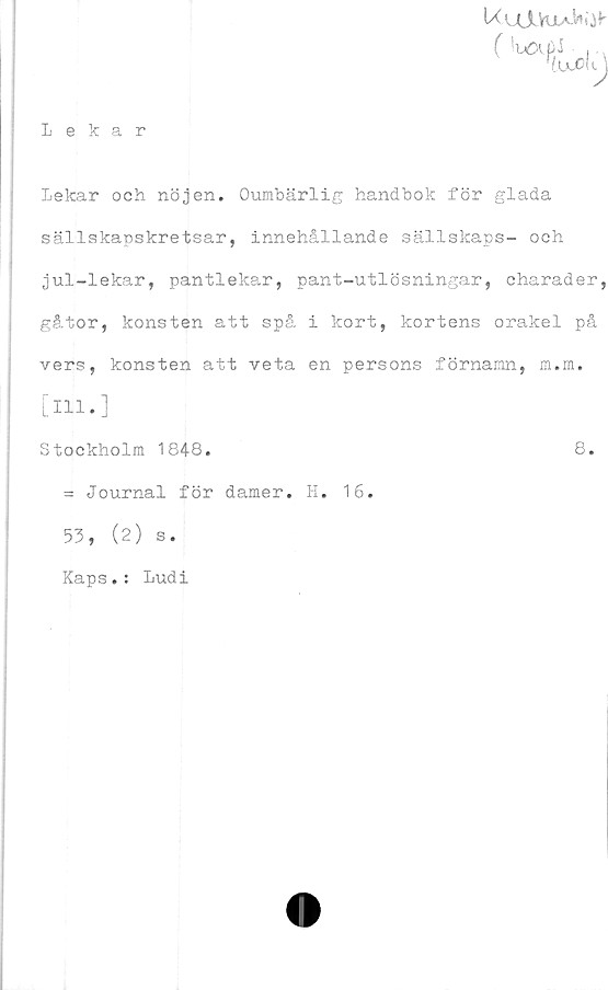  ﻿UuJUuaK^
Lekar
:	Lekar och nöjen. Oumbärlig handbok för glada
sällskapskretsar, innehållande sällskaps- och
jul-lekar, pantlekar, pant-utlösningar, charader,
gåtor, konsten att spå i kort, kortens orakel på
vers, konsten att veta en persons förnamn, m.m.
[ill.]
Stockholm 1848.	8.
= Journal för damer. H. 16.
53, (2) s.
Kaps.: Ludi